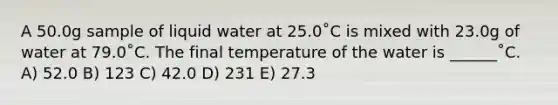 A 50.0g sample of liquid water at 25.0˚C is mixed with 23.0g of water at 79.0˚C. The final temperature of the water is ______˚C. A) 52.0 B) 123 C) 42.0 D) 231 E) 27.3