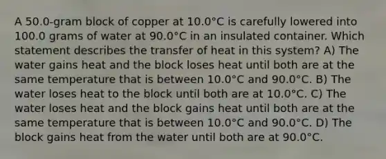 A 50.0-gram block of copper at 10.0°C is carefully lowered into 100.0 grams of water at 90.0°C in an insulated container. Which statement describes the transfer of heat in this system? A) The water gains heat and the block loses heat until both are at the same temperature that is between 10.0°C and 90.0°C. B) The water loses heat to the block until both are at 10.0°C. C) The water loses heat and the block gains heat until both are at the same temperature that is between 10.0°C and 90.0°C. D) The block gains heat from the water until both are at 90.0°C.