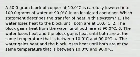 A 50.0-gram block of copper at 10.0°C is carefully lowered into 100.0 grams of water at 90.0°C in an insulated container. Which statement describes the transfer of heat in this system? 1. The water loses heat to the block until both are at 10.0°C. 2. The block gains heat from the water until both are at 90.0°C. 3. The water loses heat and the block gains heat until both are at the same temperature that is between 10.0°C and 90.0°C. 4. The water gains heat and the block loses heat until both are at the same temperature that is between 10.0°C and 90.0°C.