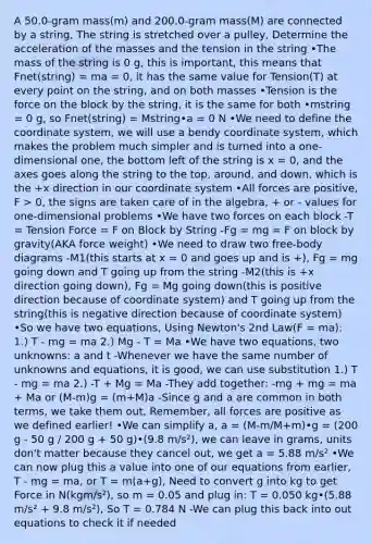 A 50.0-gram mass(m) and 200.0-gram mass(M) are connected by a string, The string is stretched over a pulley, Determine the acceleration of the masses and the tension in the string •The mass of the string is 0 g, this is important, this means that Fnet(string) = ma = 0, it has the same value for Tension(T) at every point on the string, and on both masses •Tension is the force on the block by the string, it is the same for both •mstring = 0 g, so Fnet(string) = Mstring•a = 0 N •We need to define the coordinate system, we will use a bendy coordinate system, which makes the problem much simpler and is turned into a one-dimensional one, the bottom left of the string is x = 0, and the axes goes along the string to the top, around, and down, which is the +x direction in our coordinate system •All forces are positive, F > 0, the signs are taken care of in the algebra, + or - values for one-dimensional problems •We have two forces on each block -T = Tension Force = F on Block by String -Fg = mg = F on block by gravity(AKA force weight) •We need to draw two free-body diagrams -M1(this starts at x = 0 and goes up and is +), Fg = mg going down and T going up from the string -M2(this is +x direction going down), Fg = Mg going down(this is positive direction because of coordinate system) and T going up from the string(this is negative direction because of coordinate system) •So we have two equations, Using Newton's 2nd Law(F = ma): 1.) T - mg = ma 2.) Mg - T = Ma •We have two equations, two unknowns: a and t -Whenever we have the same number of unknowns and equations, it is good, we can use substitution 1.) T - mg = ma 2.) -T + Mg = Ma -They add together: -mg + mg = ma + Ma or (M-m)g = (m+M)a -Since g and a are common in both terms, we take them out, Remember, all forces are positive as we defined earlier! •We can simplify a, a = (M-m/M+m)•g = (200 g - 50 g / 200 g + 50 g)•(9.8 m/s²), we can leave in grams, units don't matter because they cancel out, we get a = 5.88 m/s² •We can now plug this a value into one of our equations from earlier, T - mg = ma, or T = m(a+g), Need to convert g into kg to get Force in N(kgm/s²), so m = 0.05 and plug in: T = 0.050 kg•(5.88 m/s² + 9.8 m/s²), So T = 0.784 N -We can plug this back into out equations to check it if needed