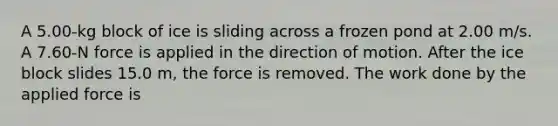 A 5.00-kg block of ice is sliding across a frozen pond at 2.00 m/s. A 7.60-N force is applied in the direction of motion. After the ice block slides 15.0 m, the force is removed. The work done by the applied force is