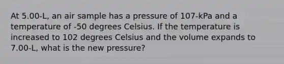 At 5.00-L, an air sample has a pressure of 107-kPa and a temperature of -50 degrees Celsius. If the temperature is increased to 102 degrees Celsius and the volume expands to 7.00-L, what is the new pressure?