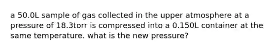 a 50.0L sample of gas collected in the upper atmosphere at a pressure of 18.3torr is compressed into a 0.150L container at the same temperature. what is the new pressure?