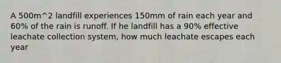 A 500m^2 landfill experiences 150mm of rain each year and 60% of the rain is runoff. If he landfill has a 90% effective leachate collection system, how much leachate escapes each year