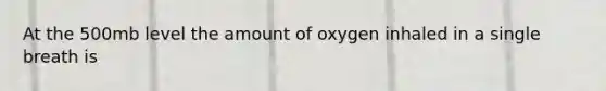 At the 500mb level the amount of oxygen inhaled in a single breath is