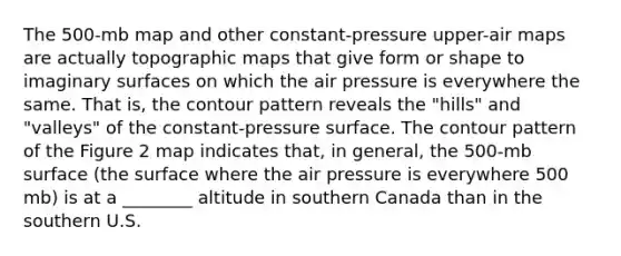 The 500-mb map and other constant-pressure upper-air maps are actually topographic maps that give form or shape to imaginary surfaces on which the air pressure is everywhere the same. That is, the contour pattern reveals the "hills" and "valleys" of the constant-pressure surface. The contour pattern of the Figure 2 map indicates that, in general, the 500-mb surface (the surface where the air pressure is everywhere 500 mb) is at a ________ altitude in southern Canada than in the southern U.S.