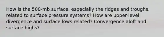 How is the 500-mb surface, especially the ridges and troughs, related to surface pressure systems? How are upper-level divergence and surface lows related? Convergence aloft and surface highs?