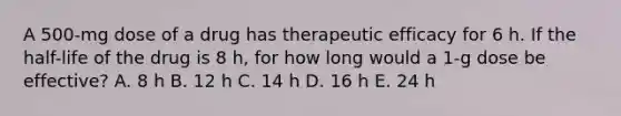 A 500-mg dose of a drug has therapeutic efficacy for 6 h. If the half-life of the drug is 8 h, for how long would a 1-g dose be effective? A. 8 h B. 12 h C. 14 h D. 16 h E. 24 h