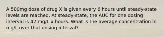 A 500mg dose of drug X is given every 6 hours until steady-state levels are reached, At steady-state, the AUC for one dosing interval is 42 mg/L x hours. What is the average concentration in mg/L over that dosing interval?