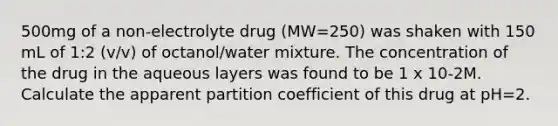 500mg of a non-electrolyte drug (MW=250) was shaken with 150 mL of 1:2 (v/v) of octanol/water mixture. The concentration of the drug in the aqueous layers was found to be 1 x 10-2M. Calculate the apparent partition coefficient of this drug at pH=2.