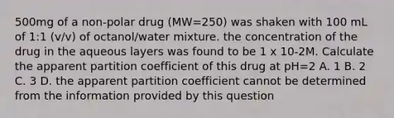 500mg of a non-polar drug (MW=250) was shaken with 100 mL of 1:1 (v/v) of octanol/water mixture. the concentration of the drug in the aqueous layers was found to be 1 x 10-2M. Calculate the apparent partition coefficient of this drug at pH=2 A. 1 B. 2 C. 3 D. the apparent partition coefficient cannot be determined from the information provided by this question