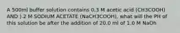 A 500ml buffer solution contains 0.3 M acetic acid (CH3COOH) AND ).2 M SODIUM ACETATE (NaCH3COOH), what will the PH of this solution be after the addition of 20.0 ml of 1.0 M NaOh