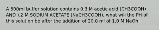 A 500ml buffer solution contains 0.3 M acetic acid (CH3COOH) AND ).2 M SODIUM ACETATE (NaCH3COOH), what will the PH of this solution be after the addition of 20.0 ml of 1.0 M NaOh