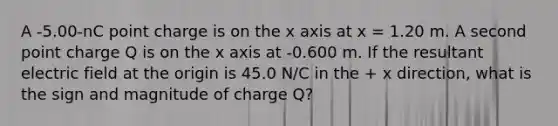 A -5.00-nC point charge is on the x axis at x = 1.20 m. A second point charge Q is on the x axis at -0.600 m. If the resultant electric field at the origin is 45.0 N/C in the + x direction, what is the sign and magnitude of charge Q?