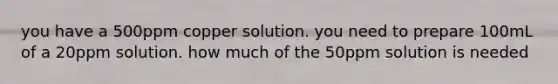 you have a 500ppm copper solution. you need to prepare 100mL of a 20ppm solution. how much of the 50ppm solution is needed