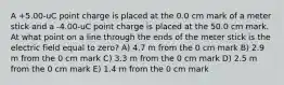 A +5.00-uC point charge is placed at the 0.0 cm mark of a meter stick and a -4.00-uC point charge is placed at the 50.0 cm mark. At what point on a line through the ends of the meter stick is the electric field equal to zero? A) 4.7 m from the 0 cm mark B) 2.9 m from the 0 cm mark C) 3.3 m from the 0 cm mark D) 2.5 m from the 0 cm mark E) 1.4 m from the 0 cm mark