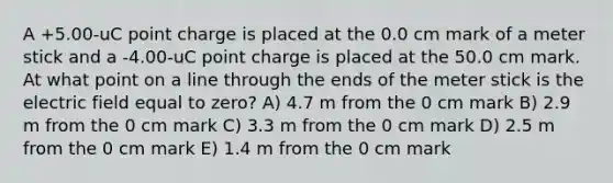 A +5.00-uC point charge is placed at the 0.0 cm mark of a meter stick and a -4.00-uC point charge is placed at the 50.0 cm mark. At what point on a line through the ends of the meter stick is the electric field equal to zero? A) 4.7 m from the 0 cm mark B) 2.9 m from the 0 cm mark C) 3.3 m from the 0 cm mark D) 2.5 m from the 0 cm mark E) 1.4 m from the 0 cm mark