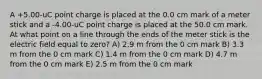 A +5.00-uC point charge is placed at the 0.0 cm mark of a meter stick and a -4.00-uC point charge is placed at the 50.0 cm mark. At what point on a line through the ends of the meter stick is the electric field equal to zero? A) 2.9 m from the 0 cm mark B) 3.3 m from the 0 cm mark C) 1.4 m from the 0 cm mark D) 4.7 m from the 0 cm mark E) 2.5 m from the 0 cm mark