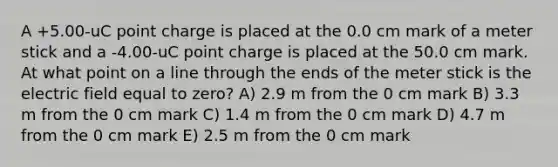 A +5.00-uC point charge is placed at the 0.0 cm mark of a meter stick and a -4.00-uC point charge is placed at the 50.0 cm mark. At what point on a line through the ends of the meter stick is the electric field equal to zero? A) 2.9 m from the 0 cm mark B) 3.3 m from the 0 cm mark C) 1.4 m from the 0 cm mark D) 4.7 m from the 0 cm mark E) 2.5 m from the 0 cm mark