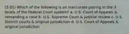 (5.01) Which of the following is an inaccurate pairing in the 3 levels of the Federal Court system? a. U.S. Court of Appeals & remanding a case b. U.S. Supreme Court & judicial review c. U.S. District courts & original jurisdiction d. U.S. Court of Appeals & original jurisdiction