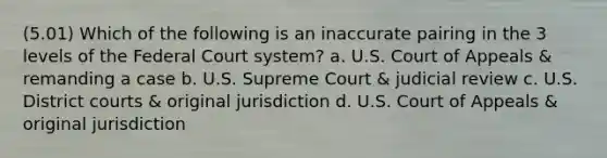 (5.01) Which of the following is an inaccurate pairing in the 3 levels of <a href='https://www.questionai.com/knowledge/kpreRDKlD3-the-federal-court-system' class='anchor-knowledge'>the federal court system</a>? a. U.S. Court of Appeals & remanding a case b. U.S. Supreme Court & judicial review c. U.S. District courts & original jurisdiction d. U.S. Court of Appeals & original jurisdiction