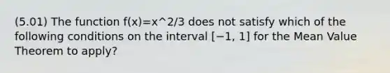 (5.01) The function f(x)=x^2/3 does not satisfy which of the following conditions on the interval [−1, 1] for the <a href='https://www.questionai.com/knowledge/kIFdRI0d2s-mean-value-theorem' class='anchor-knowledge'>mean value theorem</a> to apply?