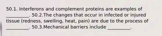 50.1. Interferons and complement proteins are examples of __________. 50.2.The changes that occur in infected or injured tissue (redness, swelling, heat, pain) are due to the process of __________. 50.3.Mechanical barriers include __________.