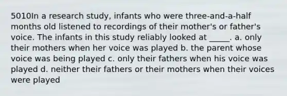 5010In a research study, infants who were three-and-a-half months old listened to recordings of their mother's or father's voice. The infants in this study reliably looked at _____. a. only their mothers when her voice was played b. the parent whose voice was being played c. only their fathers when his voice was played d. neither their fathers or their mothers when their voices were played