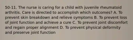 50-11. The nurse is caring for a child with juvenile rheumatoid arthritis. Care is directed to accomplish which outcomes? A. To prevent skin breakdown and relieve symptoms B. To prevent loss of joint function and achieve a cure C. To prevent joint discomfort and regain proper alignment D. To prevent physical deformity and preserve joint function