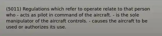 (5011) Regulations which refer to operate relate to that person who - acts as pilot in command of the aircraft. - is the sole manipulator of the aircraft controls. - causes the aircraft to be used or authorizes its use.