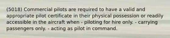 (5018) Commercial pilots are required to have a valid and appropriate pilot certificate in their physical possession or readily accessible in the aircraft when - piloting for hire only. - carrying passengers only. - acting as pilot in command.