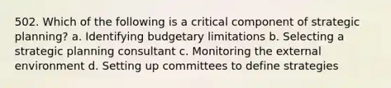 502. Which of the following is a critical component of strategic planning? a. Identifying budgetary limitations b. Selecting a strategic planning consultant c. Monitoring the external environment d. Setting up committees to define strategies