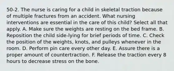 50-2. The nurse is caring for a child in skeletal traction because of multiple fractures from an accident. What nursing interventions are essential in the care of this child? Select all that apply. A. Make sure the weights are resting on the bed frame. B. Reposition the child side-lying for brief periods of time. C. Check the position of the weights, knots, and pulleys whenever in the room. D. Perform pin care every other day. E. Assure there is a proper amount of countertraction. F. Release the traction every 8 hours to decrease stress on the bone.