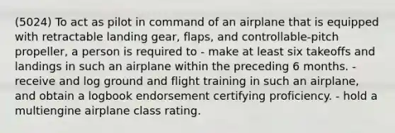 (5024) To act as pilot in command of an airplane that is equipped with retractable landing gear, flaps, and controllable-pitch propeller, a person is required to - make at least six takeoffs and landings in such an airplane within the preceding 6 months. - receive and log ground and flight training in such an airplane, and obtain a logbook endorsement certifying proficiency. - hold a multiengine airplane class rating.