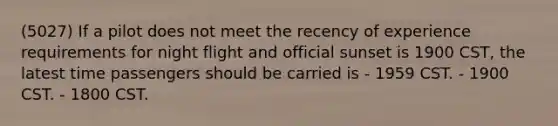 (5027) If a pilot does not meet the recency of experience requirements for night flight and official sunset is 1900 CST, the latest time passengers should be carried is - 1959 CST. - 1900 CST. - 1800 CST.