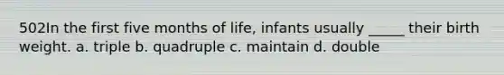 502In the first five months of life, infants usually _____ their birth weight. a. triple b. quadruple c. maintain d. double