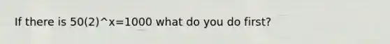 If there is 50(2)^x=1000 what do you do first?