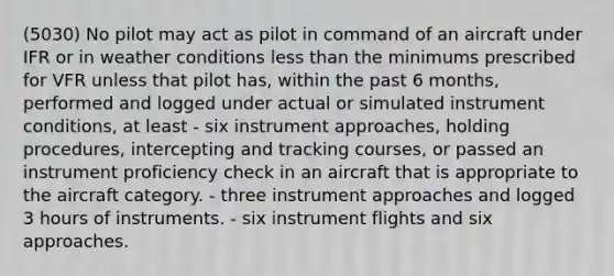 (5030) No pilot may act as pilot in command of an aircraft under IFR or in weather conditions less than the minimums prescribed for VFR unless that pilot has, within the past 6 months, performed and logged under actual or simulated instrument conditions, at least - six instrument approaches, holding procedures, intercepting and tracking courses, or passed an instrument proficiency check in an aircraft that is appropriate to the aircraft category. - three instrument approaches and logged 3 hours of instruments. - six instrument flights and six approaches.