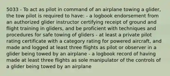 5033 - To act as pilot in command of an airplane towing a glider, the tow pilot is required to have: - a logbook endorsement from an authorized glider instructor certifying receipt of ground and flight training in gliders, and be proficient with techniques and procedures for safe towing of gliders - at least a private pilot rating certificate with a category rating for powered aircraft, and made and logged at least three flights as pilot or observer in a glider being towed by an airplane - a logbook record of having made at least three flights as sole manipulator of the controls of a glider being towed by an airplane