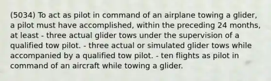 (5034) To act as pilot in command of an airplane towing a glider, a pilot must have accomplished, within the preceding 24 months, at least - three actual glider tows under the supervision of a qualified tow pilot. - three actual or simulated glider tows while accompanied by a qualified tow pilot. - ten flights as pilot in command of an aircraft while towing a glider.