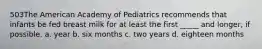 503The American Academy of Pediatrics recommends that infants be fed breast milk for at least the first _____ and longer, if possible. a. year b. six months c. two years d. eighteen months