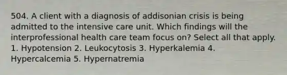 504. A client with a diagnosis of addisonian crisis is being admitted to the intensive care unit. Which findings will the interprofessional health care team focus on? Select all that apply. 1. Hypotension 2. Leukocytosis 3. Hyperkalemia 4. Hypercalcemia 5. Hypernatremia