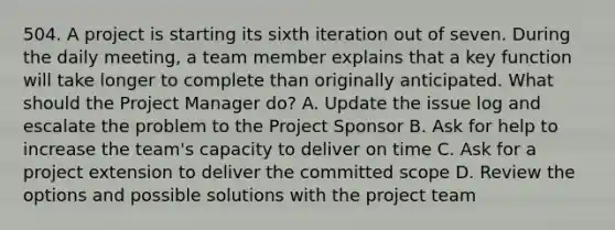 504. A project is starting its sixth iteration out of seven. During the daily meeting, a team member explains that a key function will take longer to complete than originally anticipated. What should the Project Manager do? A. Update the issue log and escalate the problem to the Project Sponsor B. Ask for help to increase the team's capacity to deliver on time C. Ask for a project extension to deliver the committed scope D. Review the options and possible solutions with the project team