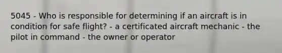 5045 - Who is responsible for determining if an aircraft is in condition for safe flight? - a certificated aircraft mechanic - the pilot in command - the owner or operator