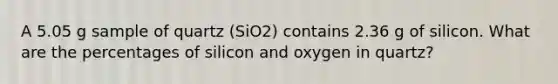 A 5.05 g sample of quartz (SiO2) contains 2.36 g of silicon. What are the percentages of silicon and oxygen in quartz?