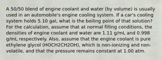 A 50/50 blend of engine coolant and water (by volume) is usually used in an automobile's engine cooling system. If a car's cooling system holds 5.10 gal, what is the boiling point of that solution? For the calculation, assume that at normal filling conditions, the densities of engine coolant and water are 1.11 g/mL and 0.998 g/mL respectively. Also, assume that the engine coolant is pure ethylene glycol (HOCH2CH2OH), which is non-ionizing and non-volatile, and that the pressure remains constant at 1.00 atm.