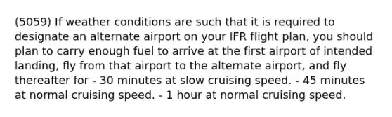 (5059) If weather conditions are such that it is required to designate an alternate airport on your IFR flight plan, you should plan to carry enough fuel to arrive at the first airport of intended landing, fly from that airport to the alternate airport, and fly thereafter for - 30 minutes at slow cruising speed. - 45 minutes at normal cruising speed. - 1 hour at normal cruising speed.