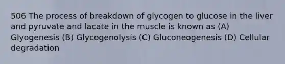 506 The process of breakdown of glycogen to glucose in the liver and pyruvate and lacate in the muscle is known as (A) Glyogenesis (B) Glycogenolysis (C) Gluconeogenesis (D) Cellular degradation