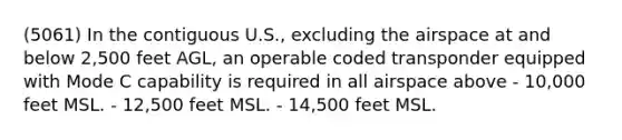 (5061) In the contiguous U.S., excluding the airspace at and below 2,500 feet AGL, an operable coded transponder equipped with Mode C capability is required in all airspace above - 10,000 feet MSL. - 12,500 feet MSL. - 14,500 feet MSL.