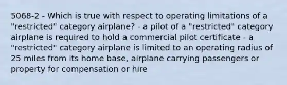 5068-2 - Which is true with respect to operating limitations of a "restricted" category airplane? - a pilot of a "restricted" category airplane is required to hold a commercial pilot certificate - a "restricted" category airplane is limited to an operating radius of 25 miles from its home base, airplane carrying passengers or property for compensation or hire